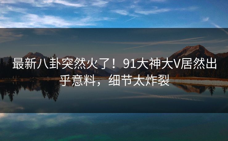 最新八卦突然火了！91大神大V居然出乎意料，细节太炸裂