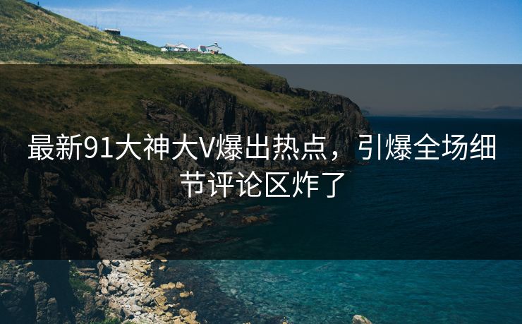 最新91大神大V爆出热点，引爆全场细节评论区炸了