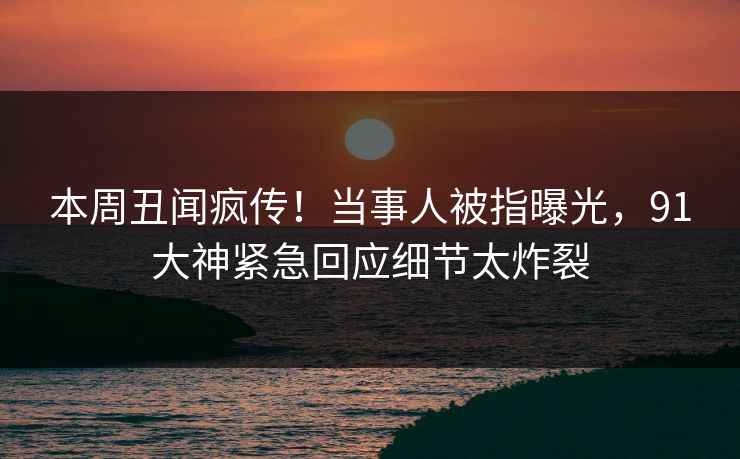 本周丑闻疯传！当事人被指曝光，91大神紧急回应细节太炸裂