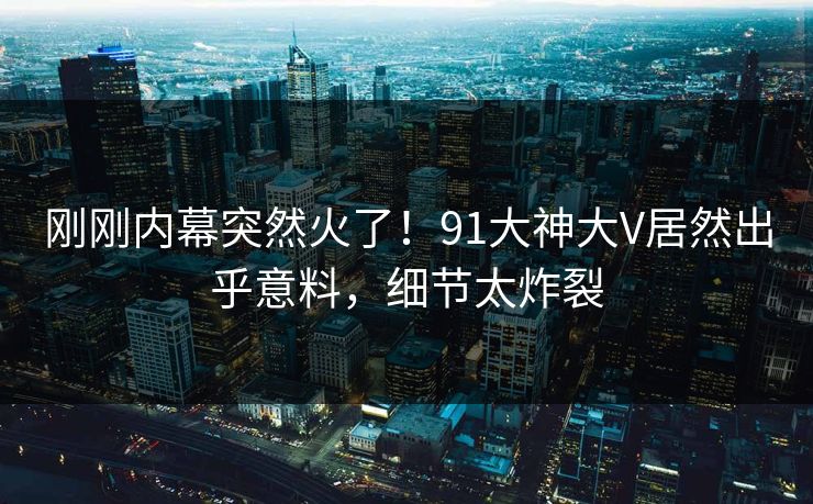 刚刚内幕突然火了！91大神大V居然出乎意料，细节太炸裂