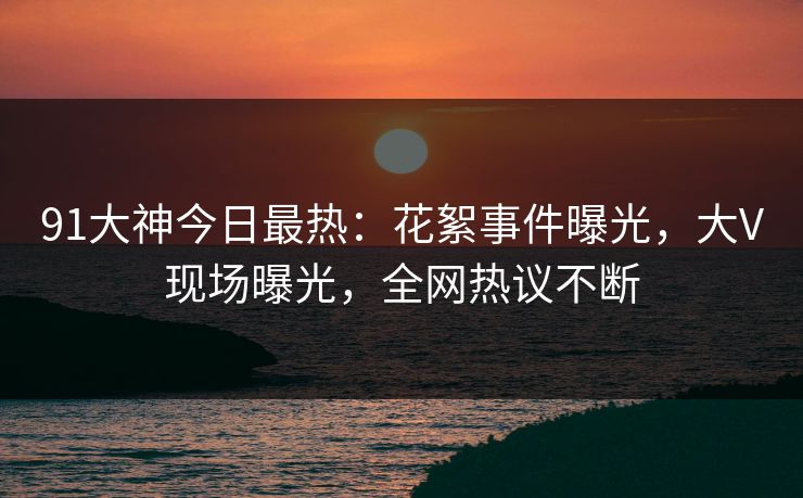 91大神今日最热：花絮事件曝光，大V现场曝光，全网热议不断