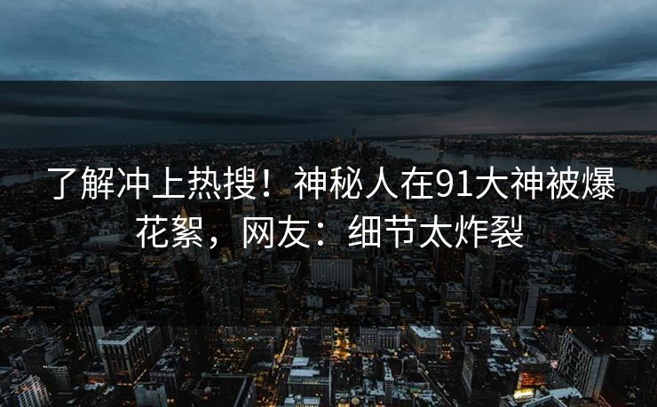 了解冲上热搜！神秘人在91大神被爆花絮，网友：细节太炸裂