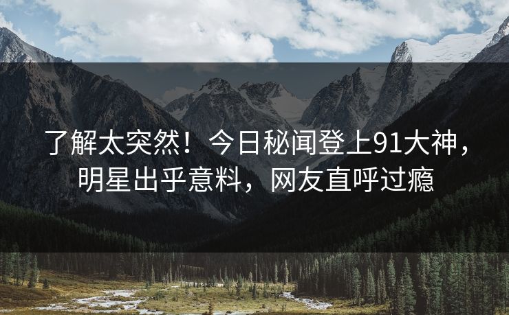 了解太突然！今日秘闻登上91大神，明星出乎意料，网友直呼过瘾