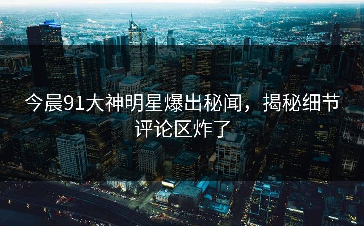 今晨91大神明星爆出秘闻，揭秘细节评论区炸了