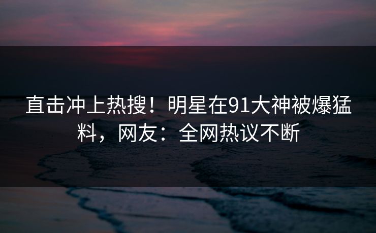 直击冲上热搜！明星在91大神被爆猛料，网友：全网热议不断