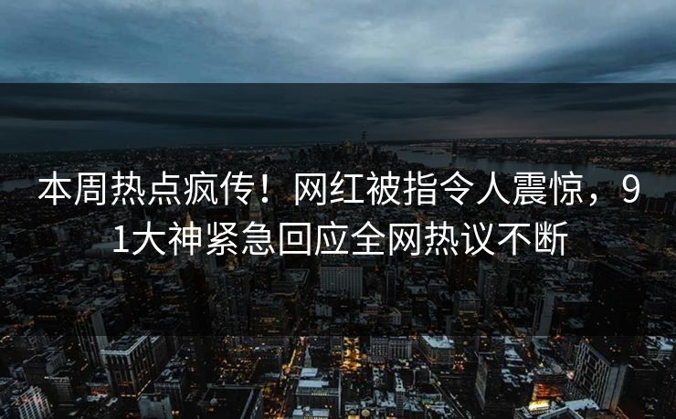 本周热点疯传！网红被指令人震惊，91大神紧急回应全网热议不断