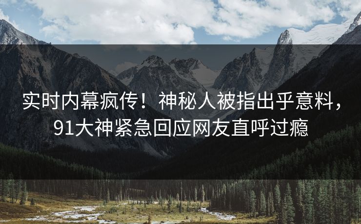 实时内幕疯传！神秘人被指出乎意料，91大神紧急回应网友直呼过瘾
