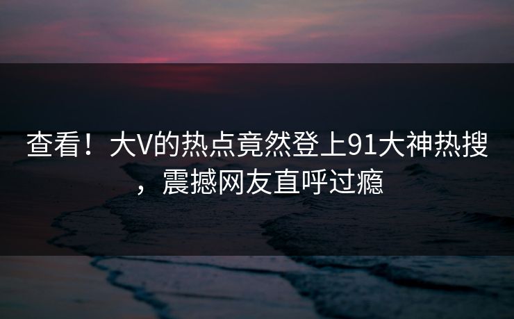 查看！大V的热点竟然登上91大神热搜，震撼网友直呼过瘾