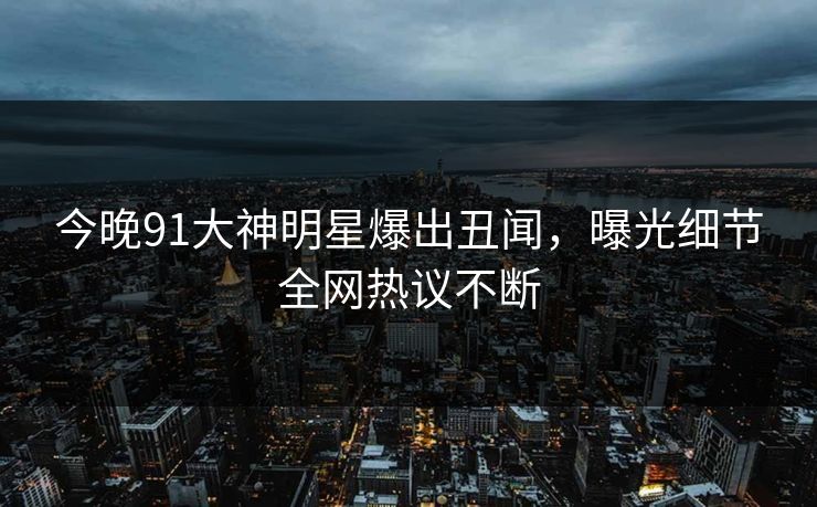 今晚91大神明星爆出丑闻，曝光细节全网热议不断