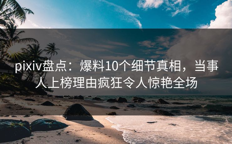 pixiv盘点：爆料10个细节真相，当事人上榜理由疯狂令人惊艳全场