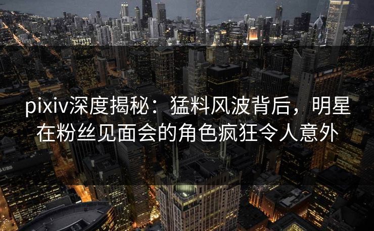 pixiv深度揭秘：猛料风波背后，明星在粉丝见面会的角色疯狂令人意外