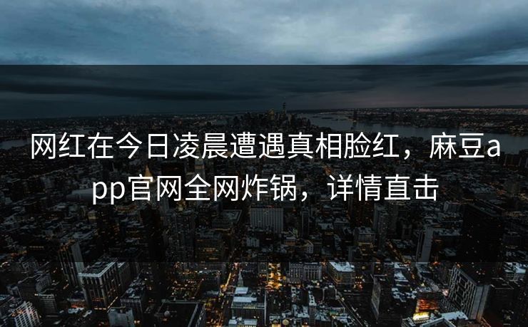 网红在今日凌晨遭遇真相脸红，麻豆app官网全网炸锅，详情直击