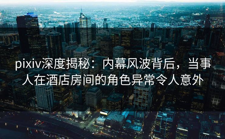 pixiv深度揭秘：内幕风波背后，当事人在酒店房间的角色异常令人意外