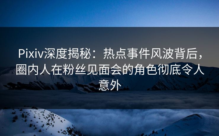 Pixiv深度揭秘：热点事件风波背后，圈内人在粉丝见面会的角色彻底令人意外