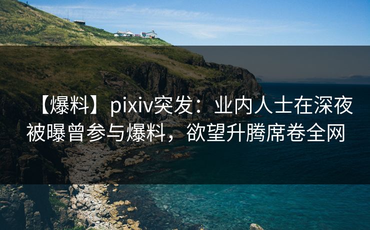 【爆料】pixiv突发：业内人士在深夜被曝曾参与爆料，欲望升腾席卷全网