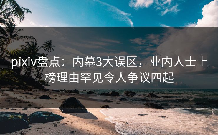 pixiv盘点：内幕3大误区，业内人士上榜理由罕见令人争议四起