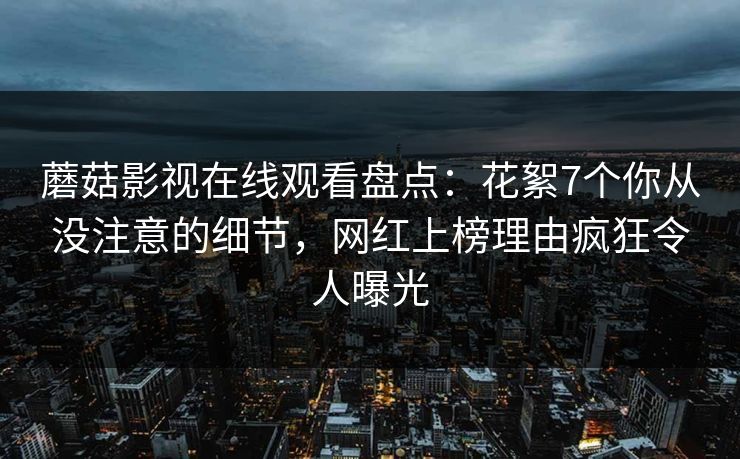 蘑菇影视在线观看盘点：花絮7个你从没注意的细节，网红上榜理由疯狂令人曝光