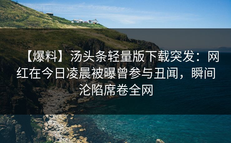 【爆料】汤头条轻量版下载突发：网红在今日凌晨被曝曾参与丑闻，瞬间沦陷席卷全网
