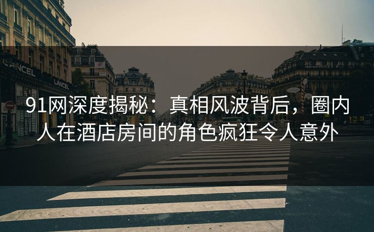 91网深度揭秘：真相风波背后，圈内人在酒店房间的角色疯狂令人意外