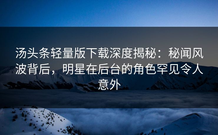 汤头条轻量版下载深度揭秘：秘闻风波背后，明星在后台的角色罕见令人意外