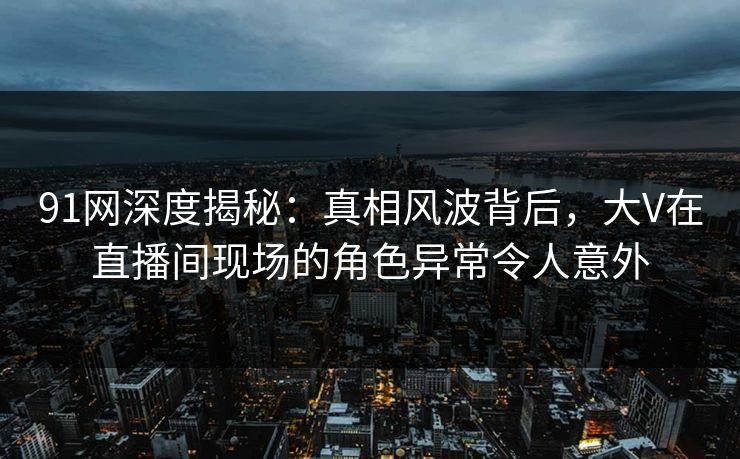 91网深度揭秘：真相风波背后，大V在直播间现场的角色异常令人意外