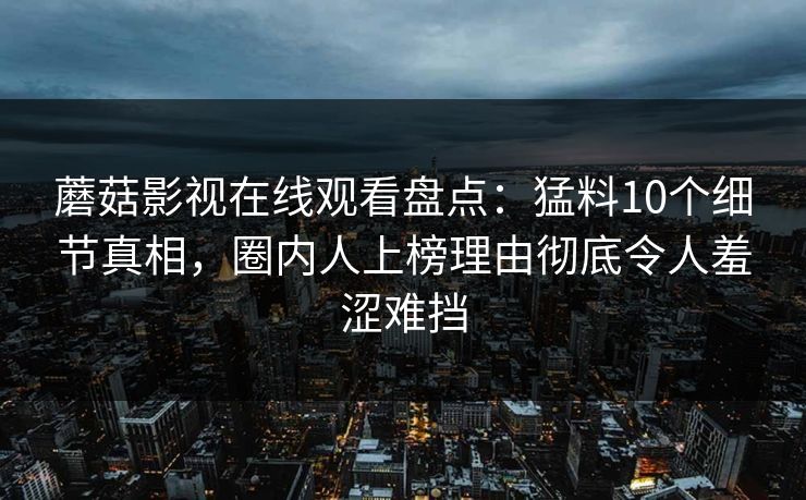 蘑菇影视在线观看盘点：猛料10个细节真相，圈内人上榜理由彻底令人羞涩难挡