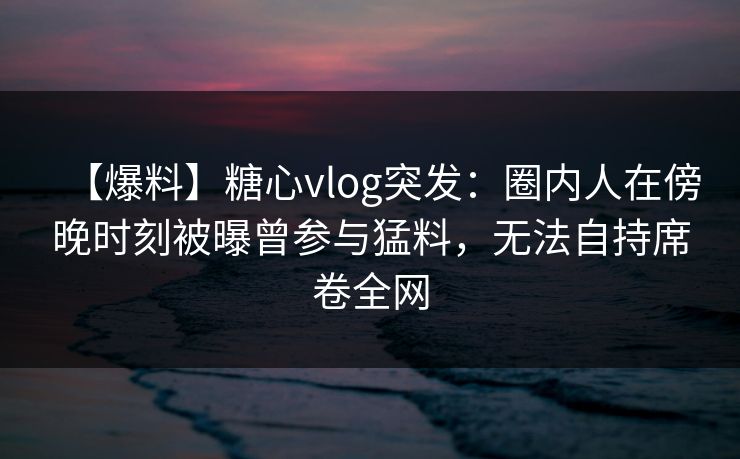【爆料】糖心vlog突发：圈内人在傍晚时刻被曝曾参与猛料，无法自持席卷全网