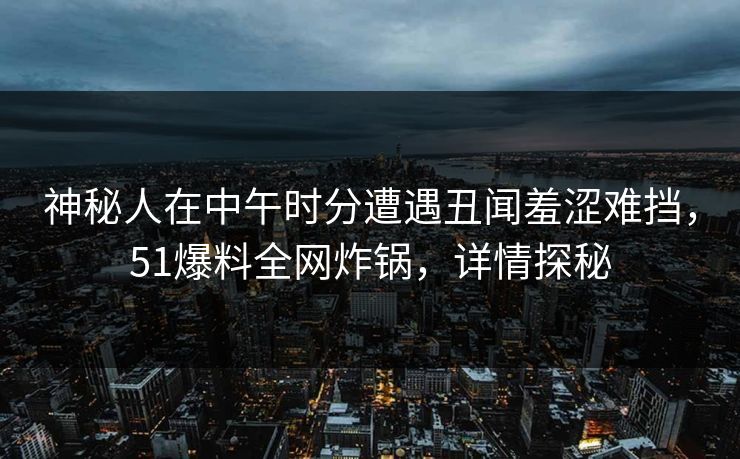 神秘人在中午时分遭遇丑闻羞涩难挡，51爆料全网炸锅，详情探秘