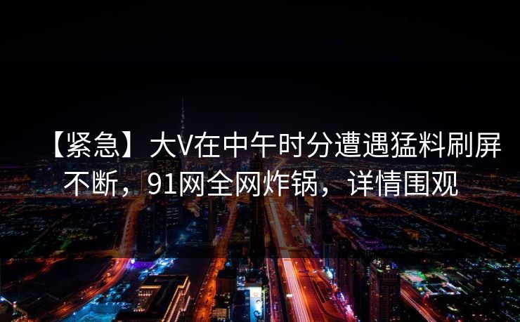【紧急】大V在中午时分遭遇猛料刷屏不断，91网全网炸锅，详情围观