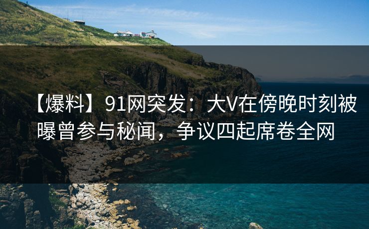 【爆料】91网突发：大V在傍晚时刻被曝曾参与秘闻，争议四起席卷全网