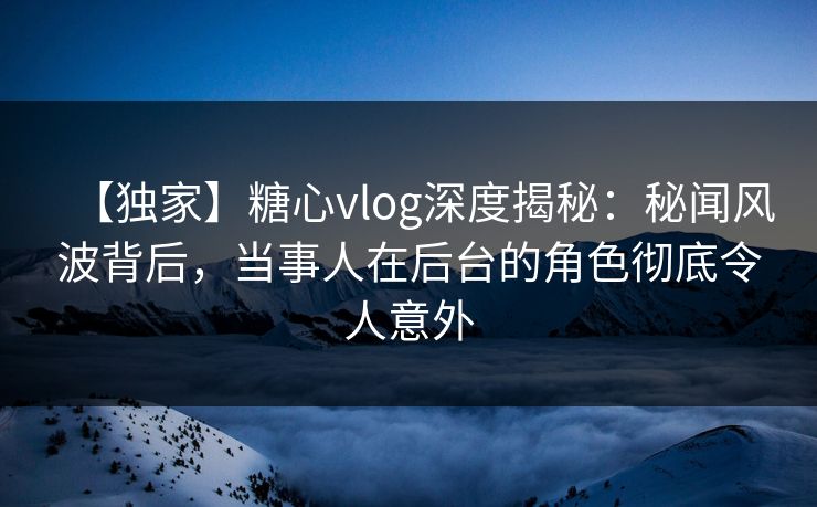 【独家】糖心vlog深度揭秘：秘闻风波背后，当事人在后台的角色彻底令人意外