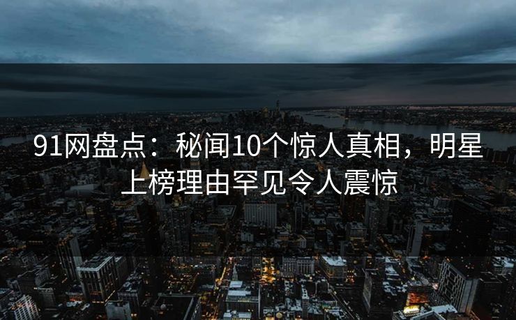 91网盘点：秘闻10个惊人真相，明星上榜理由罕见令人震惊