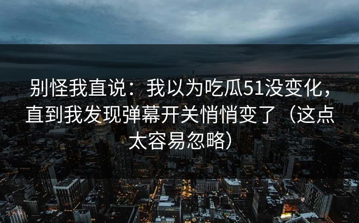 别怪我直说：我以为吃瓜51没变化，直到我发现弹幕开关悄悄变了（这点太容易忽略）