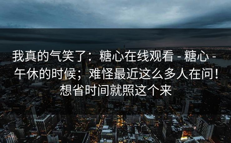 我真的气笑了：糖心在线观看 - 糖心 - 午休的时候；难怪最近这么多人在问！想省时间就照这个来