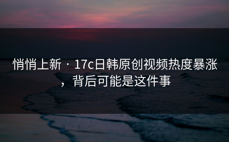 悄悄上新 · 17c日韩原创视频热度暴涨，背后可能是这件事