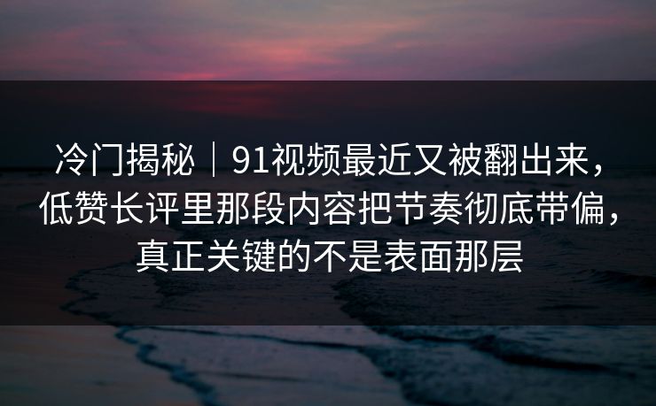 冷门揭秘｜91视频最近又被翻出来，低赞长评里那段内容把节奏彻底带偏，真正关键的不是表面那层